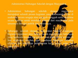 Administrasi Hubungan Sekolah dengan Masyarakat
• Administrasi hubungan sekolah dengan masyarakat
merupakan seluruh proses kegiatan yang direncanakan dan di
usahakan secara sengaja atau sungguh-sungguh serta membina
secara kontinu untuk mendapat simpati dari masyarakat pada
umumnya dan dari publik dari khususnya.
• hubungan sekolah dengan masyarakat adalah rangkaian
kegiatan organisasi atau instansi untuk menciptakan hubungan
yang harmonis dengan masyarakat atau pihak-pihak tertentu di
luar organisasi tersebut, agar mendapat dukungan terhadap
efisiensi dan efektifitas pelaksanaan kerja secara sadar dan
suka rela.
 