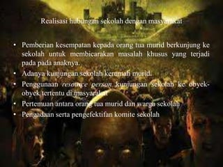 Realisasi hubungan sekolah dengan masyarakat
• Pemberian kesempatan kepada orang tua murid berkunjung ke
sekolah untuk membicarakan masalah khusus yang terjadi
pada pada anaknya.
• Adanya kunjungan sekolah kerumah murid.
• Penggunaan resource person kunjungan sekolah ke obyek-
obyek tertentu di masyarakat
• Pertemuan antara orang tua murid dan warga sekolah
• Pengadaan serta pengefektifan komite sekolah
 