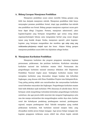 A. Bidang Garapan Manajemen Pendidikan
Manajemen pendidikan secara umum memiliki bidang garapan yang
lebih luas daripada manajemen sekolah. Manajemen pendidikan tidak hanya
menyangkut penataan pendidikan formal, tetapi juga pendidikan luar sekolah
atau pendidikan non formal. Bidang garapan manajemen organisasi secara garis
besar dapat dibagi 2 kegiatan. Pertama, manajemen administratif, yakni
kegiatan-kegiatan yang bertujuan mengarahkan agar semua orang dalam
organisasi/kelompok bekerja sama mengerjakan hal-hal yang sesuai dengan
tujuan yang hendak dicapai. Kedua, manajemen operatif, yakni kegiatan-
kegiatan yang bertujuan mengarahkan dan membina agar setiap orang yang
melaksanakan pekerjaannya menjadi tepat dan benar. Adapun bidang garapan
manajemen pendidikan secara lebih rinci dijelaskan sebagai berikut:
B. Manajemen Kurikulum Pendidikan
Manajemen kurikulum dan program pengajaran mencakup kegiatan
perencanaan, pelaksanaan, dan penilaian kurikulum. Kurikulum mencakup
kurikulum nasional dan kurikulum muatan lokal. Perencanaan dan
pengembangan kurikulum nasional umumnya dilakukan oleh Departemen
Pendidikan Nasional tingkat pusat. Sedangkan kurikulum muatan lokal
merupakan kurikulum yang disesuaikan dengan keadaan dan kebutuhan
lingkungan, yang disusun oleh Dinas Pendidikan Propinsi atau Kabupaten/Kota.
Yang paling penting adalah cara merealisasikan dan menyesuaikan kurikulum
sesuai kebutuhan masyarakat dan lingkungan. Pengembangan kurikulum muatan
lokal telah dilakukan sejak kurikulum 1984, khususnya di sekolah dasar. Hal ini
bertujuan untuk mengimbangi kelemahan-kelemahan pengembangan kurikulum
sentralisasi, dan agar peserta didik mencintai dan mengenal lingkungannya serta
mau dan mampu melestarikan dan mengembangkan sumber daya alam, kualitas
sosial dan kebudayaan pendukung pembangunan nasional, pembangunan
regional, maupun pembangunan lokal. Sekolah merupakan ujung tombak
pelaksanaan kurikulum, baik kurikulum nasional maupun lokal, yang
diwujudkan melalui proses belajar mengajar. Agar proses belajar mengajar dan
kegiatan pengajaran terlaksana secara efektif dan efisien kepala sekolah
 