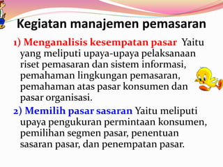 Kegiatan manajemen pemasaran
1) Menganalisis kesempatan pasar Yaitu
yang meliputi upaya-upaya pelaksanaan
riset pemasaran dan sistem informasi,
pemahaman lingkungan pemasaran,
pemahaman atas pasar konsumen dan
pasar organisasi.
2) Memilih pasar sasaran Yaitu meliputi
upaya pengukuran permintaan konsumen,
pemilihan segmen pasar, penentuan
sasaran pasar, dan penempatan pasar.
 