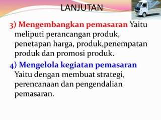 LANJUTAN
3) Mengembangkan pemasaran Yaitu
meliputi perancangan produk,
penetapan harga, produk,penempatan
produk dan promosi produk.
4) Mengelola kegiatan pemasaran
Yaitu dengan membuat strategi,
perencanaan dan pengendalian
pemasaran.
 
