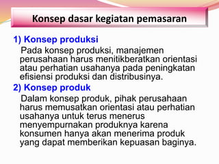 Konsep dasar kegiatan pemasaran
1) Konsep produksi
Pada konsep produksi, manajemen
perusahaan harus menitikberatkan orientasi
atau perhatian usahanya pada peningkatan
efisiensi produksi dan distribusinya.
2) Konsep produk
Dalam konsep produk, pihak perusahaan
harus memusatkan orientasi atau perhatian
usahanya untuk terus menerus
menyempurnakan produknya karena
konsumen hanya akan menerima produk
yang dapat memberikan kepuasan baginya.
 