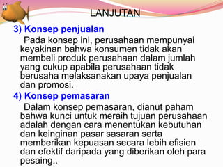 LANJUTAN
3) Konsep penjualan
Pada konsep ini, perusahaan mempunyai
keyakinan bahwa konsumen tidak akan
membeli produk perusahaan dalam jumlah
yang cukup apabila perusahaan tidak
berusaha melaksanakan upaya penjualan
dan promosi.
4) Konsep pemasaran
Dalam konsep pemasaran, dianut paham
bahwa kunci untuk meraih tujuan perusahaan
adalah dengan cara menentukan kebutuhan
dan keinginan pasar sasaran serta
memberikan kepuasan secara lebih efisien
dan efektif daripada yang diberikan oleh para
pesaing..
 