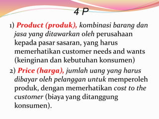 4 P
1) Product (produk), kombinasi barang dan
jasa yang ditawarkan oleh perusahaan
kepada pasar sasaran, yang harus
memerhatikan customer needs and wants
(keinginan dan kebutuhan konsumen)
2) Price (harga), jumlah uang yang harus
dibayar oleh pelanggan untuk memperoleh
produk, dengan memerhatikan cost to the
customer (biaya yang ditanggung
konsumen).
 