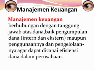 Manajemen Keuangan
Manajemen keuangan
berhubungan dengan tanggung
jawab atas dana,baik pengumpulan
dana (intern dan ekstern) maupun
penggunaannya dan pengelolaan-
nya agar dapat dicapai efisiensi
dana dalam perusahaan.
 