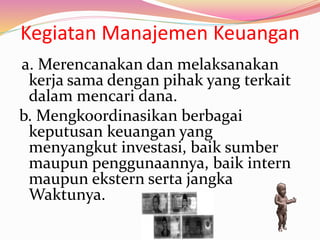 Kegiatan Manajemen Keuangan
a. Merencanakan dan melaksanakan
kerja sama dengan pihak yang terkait
dalam mencari dana.
b. Mengkoordinasikan berbagai
keputusan keuangan yang
menyangkut investasi, baik sumber
maupun penggunaannya, baik intern
maupun ekstern serta jangka
Waktunya.
 