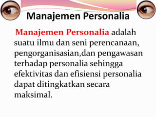 Manajemen Personalia
Manajemen Personalia adalah
suatu ilmu dan seni perencanaan,
pengorganisasian,dan pengawasan
terhadap personalia sehingga
efektivitas dan efisiensi personalia
dapat ditingkatkan secara
maksimal.
 