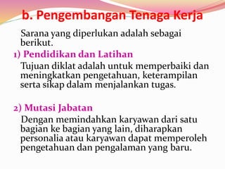 b. Pengembangan Tenaga Kerja
Sarana yang diperlukan adalah sebagai
berikut.
1) Pendidikan dan Latihan
Tujuan diklat adalah untuk memperbaiki dan
meningkatkan pengetahuan, keterampilan
serta sikap dalam menjalankan tugas.
2) Mutasi Jabatan
Dengan memindahkan karyawan dari satu
bagian ke bagian yang lain, diharapkan
personalia atau karyawan dapat memperoleh
pengetahuan dan pengalaman yang baru.
 