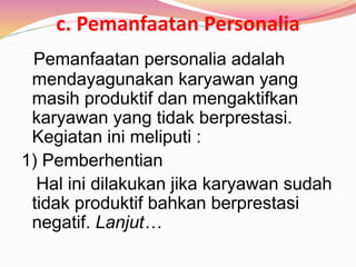 c. Pemanfaatan Personalia
Pemanfaatan personalia adalah
mendayagunakan karyawan yang
masih produktif dan mengaktifkan
karyawan yang tidak berprestasi.
Kegiatan ini meliputi :
1) Pemberhentian
Hal ini dilakukan jika karyawan sudah
tidak produktif bahkan berprestasi
negatif. Lanjut…
 