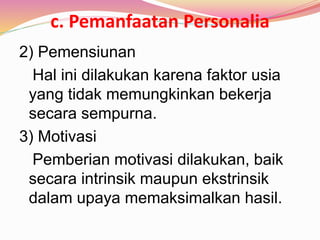 c. Pemanfaatan Personalia
2) Pemensiunan
Hal ini dilakukan karena faktor usia
yang tidak memungkinkan bekerja
secara sempurna.
3) Motivasi
Pemberian motivasi dilakukan, baik
secara intrinsik maupun ekstrinsik
dalam upaya memaksimalkan hasil.
 