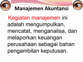 Manajemen Akuntansi
Kegiatan manajemen ini
adalah mengumpulkan,
mencatat, menganalisa, dan
melaporkan keuangan
perusahaan sebagai bahan
pengambilan keputusan.
 