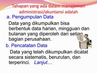 Tahapan yang ada dalam manajemen
administrasi/akuntansi adalah
a. Pengumpulan Data
Data yang dikumpulkan bisa
berbentuk data harian, mingguan dan
bulanan yang diperoleh dari setiap
bagian perusahaan.
b. Pencatatan Data
Data yang telah dikumpulkan dicatat
secara sistematis, berurutan, dan
terperinci. Lanjut…
 
