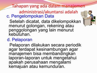 Tahapan yang ada dalam manajemen
administrasi/akuntansi adalah
c. Pengelompokan Data
Setelah dicatat, data dikelompokkan
menurut golongan, rekening atau
penggolongan yang lain menurut
kebutuhan.
d. Pelaporan
Pelaporan dilakukan secara periodik
agar terdapat kesinambungan agar
manajemen bisa membandingkan
laporan-laporan untuk mengetahui
apakah perusahaan mengalami
kemajuan atau kemunduran.
 