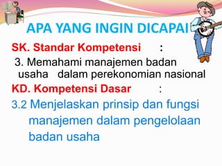 APA YANG INGIN DICAPAI ?
SK. Standar Kompetensi :
3. Memahami manajemen badan
usaha dalam perekonomian nasional
KD. Kompetensi Dasar :
3.2 Menjelaskan prinsip dan fungsi
manajemen dalam pengelolaan
badan usaha
 