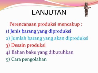 LANJUTAN
Perencanaan produksi mencakup :
1) Jenis barang yang diproduksi
2) Jumlah barang yang akan diproduksi
3) Desain produksi
4) Bahan baku yang dibutuhkan
5) Cara pengolahan
 