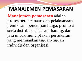 MANAJEMEN PEMASARAN
Manajemen pemasaran adalah
proses perencanaan dan pelaksanaan
pemikiran, penetapan harga, promosi
serta distribusi gagasan, barang, dan
jasa untuk menciptakan pertukaran
yang memuaskan tujuan-tujuan
individu dan organisasi.
 