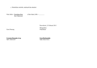 c. Mendirikan sekolah, madrasah dan akademi
Nilai Akhir = Perolehan Skor x Skor Ideal (100) = ................
Skor Maksimal
Purwokerto, 21 Februari 2013
Mengetahui,
Guru Pamong Praktekkan
Uswatun Hasanah, S.Ag Iwan Burhanudin
NIP. 150416107 NIM. 092331012
 