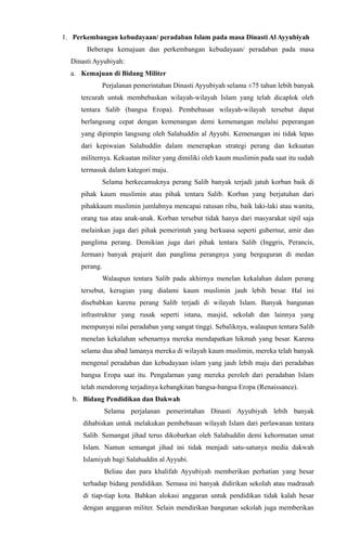 1. Perkembangan kebudayaan/ peradaban Islam pada masa Dinasti Al Ayyubiyah
Beberapa kemajuan dan perkembangan kebudayaan/ peradaban pada masa
Dinasti Ayyubiyah:
a. Kemajuan di Bidang Militer
Perjalanan pemerintahan Dinasti Ayyubiyah selama ±75 tahun lebih banyak
tercurah untuk membebaskan wilayah-wilayah Islam yang telah dicaplok oleh
tentara Salib (bangsa Eropa). Pembebasan wilayah-wilayah tersebut dapat
berlangsung cepat dengan kemenangan demi kemenangan melalui peperangan
yang dipimpin langsung oleh Salahuddin al Ayyubi. Kemenangan ini tidak lepas
dari kepiwaian Salahuddin dalam menerapkan strategi perang dan kekuatan
militernya. Kekuatan militer yang dimiliki oleh kaum muslimin pada saat itu sudah
termasuk dalam kategori maju.
Selama berkecamuknya perang Salib banyak terjadi jatuh korban baik di
pihak kaum muslimin atau pihak tentara Salib. Korban yang berjatuhan dari
pihakkaum muslimin jumlahnya mencapai ratusan ribu, baik laki-laki atau wanita,
orang tua atau anak-anak. Korban tersebut tidak hanya dari masyarakat sipil saja
melainkan juga dari pihak pemerintah yang berkuasa seperti gubernur, amir dan
panglima perang. Demikian juga dari pihak tentara Salib (Inggris, Perancis,
Jerman) banyak prajurit dan panglima perangnya yang berguguran di medan
perang.
Walaupun tentara Salib pada akhirnya menelan kekalahan dalam perang
tersebut, kerugian yang dialami kaum muslimin jauh lebih besar. Hal ini
disebabkan karena perang Salib terjadi di wilayah Islam. Banyak bangunan
infrastruktur yang rusak seperti istana, masjid, sekolah dan lainnya yang
mempunyai nilai peradaban yang sangat tinggi. Sebaliknya, walaupun tentara Salib
menelan kekalahan sebenarnya mereka mendapatkan hikmah yang besar. Karena
selama dua abad lamanya mereka di wilayah kaum muslimin, mereka telah banyak
mengenal peradaban dan kebudayaan islam yang jauh lebih maju dari peradaban
bangsa Eropa saat itu. Pengalaman yang mereka peroleh dari peradaban Islam
telah mendorong terjadinya kebangkitan bangsa-bangsa Eropa (Renaissance).
b. Bidang Pendidikan dan Dakwah
Selama perjalanan pemerintahan Dinasti Ayyubiyah lebih banyak
dihabiskan untuk melakukan pembebasan wilayah Islam dari perlawanan tentara
Salib. Semangat jihad terus dikobarkan oleh Salahuddin demi kehormatan umat
Islam. Namun semangat jihad ini tidak menjadi satu-satunya media dakwah
Islamiyah bagi Salahuddin al Ayyubi.
Beliau dan para khalifah Ayyubiyah memberikan perhatian yang besar
terhadap bidang pendidikan. Semasa ini banyak didirikan sekolah atau madrasah
di tiap-tiap kota. Bahkan alokasi anggaran untuk pendidikan tidak kalah besar
dengan anggaran militer. Selain mendirikan bangunan sekolah juga memberikan
 