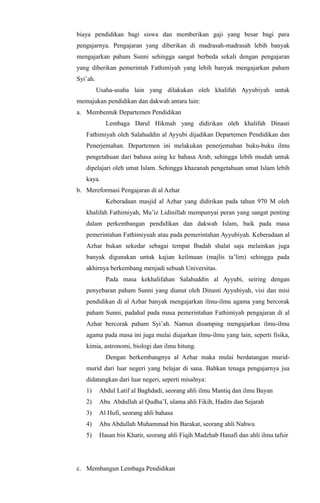 biaya pendidikan bagi siswa dan memberikan gaji yang besar bagi para
pengajarnya. Pengajaran yang diberikan di madrasah-madrasah lebih banyak
mengajarkan paham Sunni sehingga sangat berbeda sekali dengan pengajaran
yang diberikan pemerintah Fathimiyah yang lebih banyak mengajarkan paham
Syi’ah.
Usaha-usaha lain yang dilakukan oleh khalifah Ayyubiyah untuk
memajukan pendidikan dan dakwah antara lain:
a. Membentuk Departemen Pendidikan
Lembaga Darul Hikmah yang didirikan oleh khalifah Dinasti
Fathimiyah oleh Salahuddin al Ayyubi dijadikan Departemen Pendidikan dan
Penerjemahan. Departemen ini melakukan penerjemahan buku-buku ilmu
pengetahuan dari bahasa asing ke bahasa Arab, sehingga lebih mudah untuk
dipelajari oleh umat Islam. Sehingga khazanah pengetahuan umat Islam lebih
kaya.
b. Mereformasi Pengajaran di al Azhar
Keberadaan masjid al Azhar yang didirikan pada tahun 970 M oleh
khalifah Fathimiyah, Mu’iz Lidinillah mempunyai peran yang sangat penting
dalam perkembangan pendidikan dan dakwah Islam, baik pada masa
pemerintahan Fathimiyuah atau pada pemerintahan Ayyubiyah. Keberadaan al
Azhar bukan sekedar sebagai tempat Ibadah shalat saja melainkan juga
banyak digunakan untuk kajian keilmuan (majlis ta’lim) sehingga pada
akhirnya berkembang menjadi sebuah Universitas.
Pada masa kekhalifahan Salahuddin al Ayyubi, seiring dengan
penyebaran paham Sunni yang dianut oleh Dinasti Ayyubiyah, visi dan misi
pendidikan di al Azhar banyak mengajarkan ilmu-ilmu agama yang bercorak
paham Sunni, padahal pada masa pemerintahan Fathimiyah pengajaran di al
Azhar bercorak paham Syi’ah. Namun disamping mengajarkan ilmu-ilmu
agama pada masa ini juga mulai diajarkan ilmu-ilmu yang lain, seperti fisika,
kimia, astronomi, biologi dan ilmu hitung.
Dengan berkembangnya al Azhar maka mulai berdatangan murid-
murid dari luar negeri yang belajar di sana. Bahkan tenaga pengajarnya jua
didatangkan dari luar negeri, seperti misalnya:
1) Abdul Latif al Baghdadi, seorang ahli ilmu Mantiq dan ilmu Bayan
2) Abu Abdullah al Qudha’I, ulama ahli Fikih, Hadits dan Sejarah
3) Al Hufi, seorang ahli bahasa
4) Abu Abdullah Muhammad bin Barakat, seorang ahli Nahwu
5) Hasan bin Khatir, seorang ahli Fiqih Madzhab Hanafi dan ahli ilmu tafsir
c. Membangun Lembaga Pendidikan
 