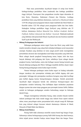 Pada masa pemerintahan Ayyubiyah hamper di setiap kota berdiri
lembaga-lembaga pendidikan Islam (madrasah) dan lembaga pendidikan
tinggi (kuliyat). Pusat-pusat ilmu pengetahuan tersebut dapat ditemukan di
kota Kairo, Damaskus, Hadramaut (Yaman) dan Palestina. Lembaga
pendidikan Islam yang didirikan diantaranya, madrasah as Shauhiyyah (tahun
1239 M) sebagai pusat pengajaran hukum empat madzhab dan Darul Hadits al
Kamilah (tahun 1222 M) sebagai pusat pengajaran hadits dan ilmu hadits.
Sedangkan lembaga pendidikan tinggi (kulliyat) yang didirikan ada 25
kulliyat, diantaranya Kulliyat Manazilul Izza, Kulliyat Arsufiyah, Kulliyat
Fadiliyah, Kulliyat Azkasyiyah dan Kulliyat ‘Asyuriyah. Madrasah-madrasah
yang didirikan oleh pemerintah Dinasti Ayyubiyah rata-rata beraliran madzhab
Syafi’iyyah dan Malikiyyah.
c. Bidang Perdagangan dan Industri
Hubungan perdagangan antara negeri Syam dan Mesir yang sudah lama
terjalin memabwa dampak yang cukup baik terhadap kehidupan social masyarakat
setempat. Keadaan yang demikian ini tentu sangat positif untuk meningkatkan
pertumbuhan ekonomi dan meningkatkan taraf hidup masyarakat yang lebih baik.
Mesir sebagai daerah penghasil barang-barang tenun, karpet, kulit dan kayu
banyak didatangi oleh pedagang dari Syam, sebaliknya Syam sebagai daerah
penghasil kurma, buah-buahan, sutera dan berbagai macam barang keramik juga
banyak didatangi pedagang dari Mesir. Sehingga terjadilah aktifitas ekspor impor
barang-barang perdagangan antara kedua negeri tersebut.
Namun bubungan perdangan antara kedua negeri ini kadang terkendala
dengan maraknya aksi perampokan terhadap para kafilah dagang oleh para
peraompak. Sehingga aksi perampokan membawa kerugian yang tidak kecilbagi
para kafilah dagang karena barang-barangnya dirampas. Setelah pemerintah
Ayyubiyah dapat menguasai karnak dan sekitarnya berangsur-angsur aksi
perampokan semakin berkurang. Para kafilahpun dapat melakukan perjalanan
dengan nyaman dan aman tanpa gangguan para perompak (tentara Salib). Bahkan
setelah ini hubungan perdagangan semakin berkembang sampai ke beberapa
daerah Eropa.
Dengan meningkatnya kebutuhan barang, maka semakin banyak tumbuh
industri perdangan baik skala rumah tangga atau industri besar seperti industri
sabun, tenun, penyulingan zaitun, penyamakan kulit, minyak wangi dll. Beberapa
kota yang terkenal sebagai kawasan industri diantaranya Akhmim di Shaid,
Dimyath di Wajhil Bahri dan Bahnisa.
d. Bidang Sosial Budaya
Perang Salib tidak selamanya memiliki nuansa buruk bagi bangsa Eropa.
Sebenarnya selama berlangsungnya perang Salib lebih kurang dua abad lamanya,
disitu terjadi proses interaksi budaya antara bangsa Barat dan bangsa Timur.
 