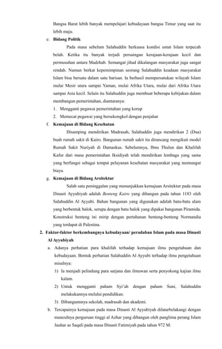 Bangsa Barat lebih banyak mempelajari kebudayaan bangsa Timur yang saat itu
lebih maju.
e. Bidang Politik
Pada masa sebelum Salahuddin berkuasa kondisi umat Islam terpecah
belah. Ketika itu banyak terjadi persaingan kerajaan-kerajaan kecil dan
permusuhan antara Madzhab. Semangat jihad dikalangan masyarakat juga sangat
rendah. Namun berkat kepemimpinan seorang Salahuddin keadaan masyarakat
Islam bisa bersatu dalam satu barisan. Ia berhasil mempersatukan wilayah Islam
mulai Mesir utara sampai Yaman, mulai Afrika Utara, mulai dari Afrika Utara
sampai Asia kecil. Selain itu Salahuddin juga membuat beberapa kebijakan dalam
membangun pemerintahan, diantaranya:
1. Mengganti pegawai pemerintahan yang korup
2. Memecat pegawai yang bersekongkol dengan penjahat
f. Kemajuan di Bidang Kesehatan
Disamping mendirikan Madrasah, Salahuddin juga mendirikan 2 (Dua)
buah rumah sakit di Kairo. Bangunan rumah sakit itu dirancang mengikuti model
Rumah Sakit Nuriyah di Damaskus. Sebelumnya, Ibnu Thulun dan Khalifah
Kafur dari masa pemerintahan Iksidiyah telah mendirikan lembaga yang sama
yang berfungsi sebagai tempat pelayanan kesehatan masyarakat yang memungut
biaya.
g. Kemajuan di Bidang Arsitektur
Salah satu peninggalan yang menunjukkan kemajuan Arsitektur pada masa
Dinasti Ayyubiyah adalah Benteng Kairo yang dibangun pada tahun 1183 oleh
Salahuddin Al Ayyubi. Bahan bangunan yang digunakan adalah batu-batu alam
yang berbentuk balok, serupa dengan batu balok yang dipakai bangunan Piramida.
Konstruksi benteng ini mirip dengan pertahanan benteng-benteng Normandia
yang terdapat di Palestina.
2. Faktor-faktor berkembangnya kebudayaan/ peradaban Islam pada masa Dinasti
Al Ayyubiyah
a. Adanya perhatian para khalifah terhadap kemajuan ilmu pengetahuan dan
kebudayaan. Bentuk perhatian Salahuddin Al Ayyubi terhadap ilmu pengetahuan
misalnya:
1) Ia menjadi pelindung para sarjana dan ilmuwan serta penyokong kajian ilmu
kalam.
2) Untuk mengganti paham Syi’ah dengan paham Suni, Salahuddin
melakukannya melalui pendidikan.
3) Dibangunnnya sekolah, madrasah dan akademi.
b. Tercapainya kemajuan pada masa Dinasti Al Ayyubiyah dilatarbelakangi dengan
munculnya perguruan tinggi al Azhar yang dibangun oleh panglima perang Islam
Jauhar as Saqali pada masa Dinasti Fatimiyah pada tahun 972 M.
 