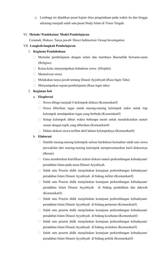 c. Lembaga ini dijadikan pusat kajian ilmu pengetahuan pada waktu itu dan hingga
sekarang menjadi salah satu pusat Study Islam di Timur Tengah.
VI. Metode/ Pendekatan/ Model Pembelajaran
Ceramah, Diskusi, Tanya jawab/ Direct Indtruction/ Group Investigation
VII. Langkah-langkah Pembelajaran
1. Kegiatan Pendahuluan
 Memulai pembelajaran dengan salam dan membaca Basmallah bersama-sama
(Religius)
 Ketua kelas menyampaikan kehadiran siswa (Disiplin)
 Memotivasi siswa
 Melakukan tanya jawab tentang Dinasti Ayyubiyah (Rasa Ingin Tahu)
 Menyampaikan tujuan pembelajaran (Rasa ingin tahu)
2. Kegiatan Inti
a. Eksplorasi
 Siswa dibagi menjadi 6 kelompok diskusi (Komunikatif)
 Siswa diberikan tugas untuk masing-masing kelompok yakni untuk tiap
kelompok mendapatkan tugas yang berbeda (Kouminkatif)
 Setiap kelompok diberi waktu beberapa menit untuk mendiskusikan materi
sesuai dengan topik yang diberikan (Komunikatif)
 Dalam diskusi siswa terlibat aktif dalam kelompoknya (Komunikatif)
b. Elaborasi
 Setelah masing-masing kelompok selesai berdiskusi kemudian salah satu siswa
perwakilan dari masing-masing kelompok mempresentasikan hasil diskusinya
(Berani)
 Guru memberikan klarifikasi terkait diskusi materi perkembangan kebudayaan/
peradaban Islam pada masa Dinasti Ayyubiyah
 Salah satu Peserta didik menjelaskan kemajuan perkembangan kebudayaan/
peradaban Islam Dinasti Ayyubiyah di bidang militer (Komunikatif)
 Salah satu Peserta didik menjelaskan kemajuan perkembangan kebudayaan/
peradaban Islam Dinasti Ayyubiyah di bidang pendidikan dan dakwah
(Komunikatif)
 Salah satu Peserta didik menjelaskan kemajuan perkembangan kebudayaan/
peradaban Islam Dinasti Ayyubiyah di bidang pertanian (Komunikatif)
 Salah satu peserta didik menjelaskan kemajuan perkembangan kebudayaan/
peradaban Islam Dinasti Ayyubiyah di bidang kesehatan (Komunikatif)
 Salah satu peserta didik menjelaskan kemajuan perkembangan kebudayaan/
peradaban Islam Dinasti Ayyubiyah di bidang arsitektur (Komunikatif)
 Salah satu peserta didik menjelaskan kemajuan perkembangan kebudayaan/
peradaban Islam Dinasti Ayyubiyah di bidang politik (Komunikatif)
 