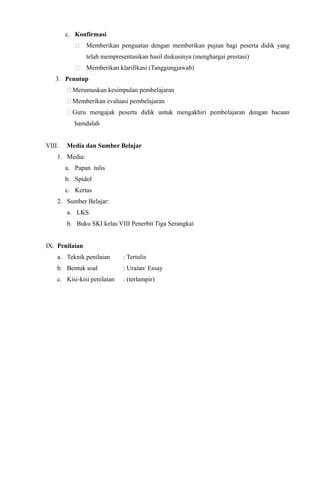 c. Konfirmasi
 Memberikan penguatan dengan memberikan pujian bagi peserta didik yang
telah mempresentasikan hasil diskusinya (menghargai prestasi)
 Memberikan klarifikasi (Tanggungjawab)
3. Penutup
Merumuskan kesimpulan pembelajaran
Memberikan evaluasi pembelajaran
Guru mengajak peserta didik untuk mengakhiri pembelajaran dengan bacaan
hamdalah
VIII. Media dan Sumber Belajar
1. Media:
a. Papan tulis
b. Spidol
c. Kertas
2. Sumber Belajar:
a. LKS
b. Buku SKI kelas VIII Penerbit Tiga Serangkai
IX. Penilaian
a. Teknik penilaian : Tertulis
b. Bentuk soal : Uraian/ Essay
c. Kisi-kisi penilaian : (terlampir)
 