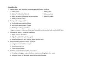  Kunci Jawaban
1. Bidang-bidang yang mengalami kemajuan pada masa Dinasti Ayyubiyah
a. Bidang militer e. Bidang politik
b. Bidang Pendidikan dan Dakwah f. Bidang kesehatan
c. Bidang pertanian, perdagangan dan pengetahuan g. Bidang Arsitektur
d. Bidang sosial dan budaya
2. Kemajuan di bidang pendidikan
a. Membentuk departemen pendidikan
b. Mereformasi pengajaran di al Azhar
c. Membangun lembaga pendidikan
Adapun kemajuan di bidang kesehatan yaitu Salahuddin mendirikan dua buah rumah sakit di Kairo.
3. Pengajar luar negeri al Azhar dan keahliannya
a. al Hufi, seorang ahli bahasa
b. al Qudha’i, ahli fikih, hadits dan sejarah
c. Hasan bin Khatir, ahli fiqih madzhab Hanafi dan ilmu tafsir
4. Fungsi Al Azhar pada masa Dinasti Ayyubiyah
a. Sebagai sarana peribadahan (masjid)
b. Tempat menimba ilmu
c. Tempat bermusyawarah
5. Perhatian Salahuddin terdapap ilmu pengetahuan
a. Menjadi pelindung para sarjana dan ilmuwan serta penyokong kajian ilmu kalam
b. Mengganti faham Syi’ah dengan faham Suni melalui pendidikan
 