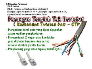 3.2 Keperluan Perkakasan
 3.2.2 Medium
 3.2.2.1 Mengenal pasti pelbagai jenis kabel seperti
 Pasangan Terpiuh tak Bertebat (UTP) , Pasangan Terpiuh Bertebat (STP),
 Sepaksi (Coaxial) dan Gentian Optik (Fiber Optic)




- Merupakan kabel asas yang biasa digunakan
  dalam medium penghantaran.
- Mengandungi 2 wayar atau konduktor
  yang disimpul bersama dan setiap
  satunya disaluti plastik luaran.
- Penyambung yang biasa diguna adalah rj45
 