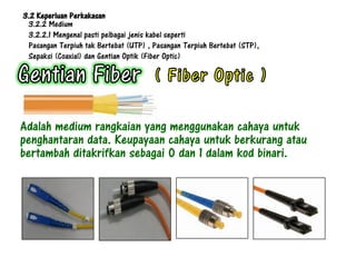 3.2 Keperluan Perkakasan
 3.2.2 Medium
 3.2.2.1 Mengenal pasti pelbagai jenis kabel seperti
 Pasangan Terpiuh tak Bertebat (UTP) , Pasangan Terpiuh Bertebat (STP),
 Sepaksi (Coaxial) dan Gentian Optik (Fiber Optic)




Adalah medium rangkaian yang menggunakan cahaya untuk
penghantaran data. Keupayaan cahaya untuk berkurang atau
bertambah ditakrifkan sebagai 0 dan 1 dalam kod binari.
 