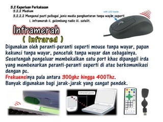 3.2 Keperluan Perkakasan
   3.2.2 Medium
   3.2.2.2 Mengenal pasti pelbagai jenis media penghantaran tanpa wayar seperti
              i. inframerah ii. gelombang radio iii. satelit.




Digunakan oleh peranti-peranti seperti mouse tanpa wayar, papan
kekunci tanpa wayar, pencetak tanpa wayar dan sebagainya.
Sesetengah pengeluar membekalkan satu port khas dipanggil irda
yang membenarkan peranti-peranti seperti di atas berkomunikasi
dengan pc.
Frekuensinya pula antara 300ghz hingga 400Thz.
Banyak digunakan bagi jarak-jarak yang sangat pendek.
 