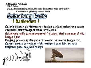3.2 Keperluan Perkakasan
 3.2.2 Medium
 3.2.2.2 Mengenal pasti pelbagai jenis media penghantaran tanpa wayar seperti
            i. inframerah ii. gelombang radio iii. satelit.




Sejenis sinaran elektromagnet dengan panjang gelombang dalam
spektrum elektromagnet lebih inframerah.
Gelombang radio yang mempunyai frekuensi dari serendah 3 kHz
hingga 1 ghz.
Panjang gelombang daripada 1 kilometer milimeter hingga 100.
Seperti semua gelombang elektromagnet yang lain, mereka
bergerak pada kelajuan cahaya
 