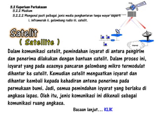 3.2 Keperluan Perkakasan
  3.2.2 Medium
  3.2.2.2 Mengenal pasti pelbagai jenis media penghantaran tanpa wayar seperti
             i. inframerah ii. gelombang radio iii. satelit.




Dalam komunikasi satelit, pemindahan isyarat di antara pengirim
dan penerima dilakukan dengan bantuan satelit. Dalam proses ini,
isyarat yang pada asasnya pancaran gelombang mikro termodulat
dihantar ke satelit. Kemudian satelit menguatkan isyarat dan
dihantar kembali kepada kehadiran antena penerima pada
permukaan bumi. Jadi, semua pemindahan isyarat yang berlaku di
angkasa lepas. Oleh itu, jenis komunikasi ini dikenali sebagai
komunikasi ruang angkasa.
                                            Bacaan lanjut… KLIK
 