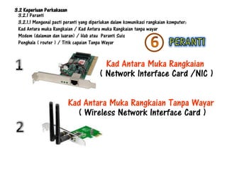 3.2 Keperluan Perkakasan
 3.2.1 Peranti
 3.2.1.1 Mengenal pasti peranti yang diperlukan dalam komunikasi rangkaian komputer:
 Kad Antara muka Rangkaian / Kad Antara muka Rangkaian tanpa wayar
 Modem (dalaman dan luaran) / Hab atau Peranti Suis
 Penghala ( router ) / Titik capaian Tanpa Wayar


                                           Kad Antara Muka Rangkaian
                                         ( Network Interface Card /NIC )

                          Kad Antara Muka Rangkaian Tanpa Wayar
                            ( Wireless Network Interface Card )
 