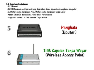 3.2 Keperluan Perkakasan
 3.2.1 Peranti
 3.2.1.1 Mengenal pasti peranti yang diperlukan dalam komunikasi rangkaian komputer:
 Kad Antara muka Rangkaian / Kad Antara muka Rangkaian tanpa wayar
 Modem (dalaman dan luaran) / Hab atau Peranti Suis
 Penghala ( router ) / Titik capaian Tanpa Wayar



                                                                Penghala
                                                                (Router)


                                           Titik Capaian Tanpa Wayar
                                            (Wireless Access Point)
 