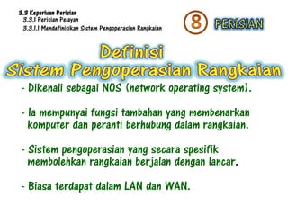 3.3 Keperluan Perisian
 3.3.1 Perisian Pelayan
 3.3.1.1 Mendefinisikan Sistem Pengoperasian Rangkaian




- Dikenali sebagai NOS (network operating system).
- Ia mempunyai fungsi tambahan yang membenarkan
  komputer dan peranti berhubung dalam rangkaian.
- Sistem pengoperasian yang secara spesifik
  membolehkan rangkaian berjalan dengan lancar.
- Biasa terdapat dalam LAN dan WAN.
 