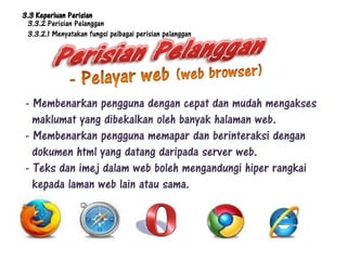 3.3 Keperluan Perisian
 3.3.2 Perisian Pelanggan
 3.3.2.1 Menyatakan fungsi pelbagai perisian pelanggan




- Membenarkan pengguna dengan cepat dan mudah mengakses
  maklumat yang dibekalkan oleh banyak halaman web.
- Membenarkan pengguna memapar dan berinteraksi dengan
  dokumen html yang datang daripada server web.
- Teks dan imej dalam web boleh mengandungi hiper rangkai
  kepada laman web lain atau sama.
 