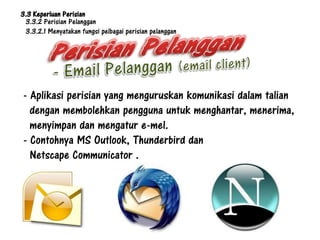 3.3 Keperluan Perisian
 3.3.2 Perisian Pelanggan
 3.3.2.1 Menyatakan fungsi pelbagai perisian pelanggan




- Aplikasi perisian yang menguruskan komunikasi dalam talian
  dengan membolehkan pengguna untuk menghantar, menerima,
  menyimpan dan mengatur e-mel.
- Contohnya MS Outlook, Thunderbird dan
  Netscape Communicator .
 