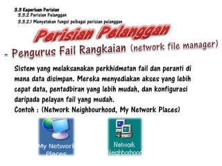 3.3 Keperluan Perisian
 3.3.2 Perisian Pelanggan
 3.3.2.1 Menyatakan fungsi pelbagai perisian pelanggan




Sistem yang melaksanakan perkhidmatan fail dan peranti di
mana data disimpan. Mereka menyediakan akses yang lebih
cepat data, pentadbiran yang lebih mudah, dan konfigurasi
daripada pelayan fail yang mudah.
Contoh : (Network Neighbourhood, My Network Places)
 