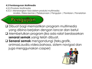 4.3 Pembangunan Multimedia
4.3.3 Produksi Multimedia
4.3.3.1 Menerangkan fasa dalam produksi multimedia:
        Analisis / Reka bentuk / Pelaksanaan / Pengujian / Penilaian / Penerbitan




 Dibuat bagi memastikan program multimedia
  yang dibina berjalan dengan lancar dan betul
 Membetulkan program jika ada ralat berdasarkan
  senarai semak yang telah dibuat.
 Senarai semak mengandungi (teks,grafik,
  animasi,audio,video,bahasa, sistem navigasi dan
  juga menggunakan casper)
 