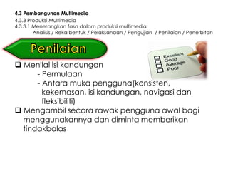 4.3 Pembangunan Multimedia
4.3.3 Produksi Multimedia
4.3.3.1 Menerangkan fasa dalam produksi multimedia:
        Analisis / Reka bentuk / Pelaksanaan / Pengujian / Penilaian / Penerbitan




 Menilai isi kandungan
      - Permulaan
      - Antara muka pengguna(konsisten,
        kekemasan, isi kandungan, navigasi dan
        fleksibiliti)
 Mengambil secara rawak pengguna awal bagi
  menggunakannya dan diminta memberikan
  tindakbalas
 