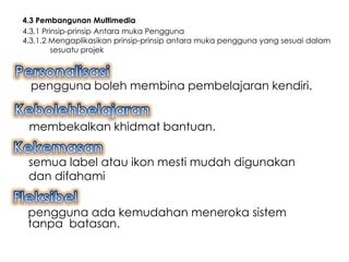 4.3 Pembangunan Multimedia
4.3.1 Prinsip-prinsip Antara muka Pengguna
4.3.1.2 Mengaplikasikan prinsip-prinsip antara muka pengguna yang sesuai dalam
         sesuatu projek



  pengguna boleh membina pembelajaran kendiri.


 membekalkan khidmat bantuan.


 semua label atau ikon mesti mudah digunakan
 dan difahami


 pengguna ada kemudahan meneroka sistem
 tanpa batasan.
 