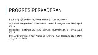 PROGRES PERKADERAN
Launcing OJK {Obrolan Jumat Terkini} – Setiap Juamat
Audiensi dengan MPK (Komunikasi Intensif dengan MPK PPM) April
2015
Mengikuti Pelatihan DAPINAS (Diwakili Mutmainnah) 21-30 Januari
2015
Pelajar Brkemajuan Anti Narkoba (Seminar Anti Narkoba Oleh BNN)
29, Januari 2015
 