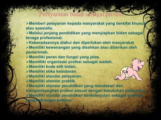 Persyaratan bidan sebagai profesi 
Memberi pelayanan kepada masyarakat yang bersifat khusus 
atau spesialis. 
Melalui jenjang pendidikan yang menyiapkan bidan sebagai 
tenaga profesional. 
Keberadaannya diakui dan diperlukan oleh masyarakat 
Memiliki kewenangan yang disahkan atau diberikan oleh 
pemerintah. 
Memiliki peran dan fungsi yang jelas. 
Memilliki organisasi profesi sebagai wadah. 
Memiliki kode etik bidan. 
Memiliki etika kebidanan. 
Memiliki standar pelayanan. 
Memiliki standar praktik. 
Memiliki standar pendidikan yang mendasari dan 
mengembangkan profesi sesuai dengan kebutuhan pelayanan. 
Memiliki standar pendidikan berkelanjutan sebagai wahana 
pengembangan potensi. 
 