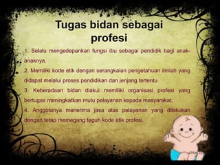 Tugas bidan sebagai 
profesi 
1. Selalu mengedepankan fungsi ibu sebagai pendidik bagi anak-anaknya. 
2. Memiliki kode etik dengan serangkaian pengetahuan ilmiah yang 
didapat melalui proses pendidikan dan jenjang tertentu 
3. Keberadaan bidan diakui memiliki organisasi profesi yang 
bertugas meningkatkan mutu pelayanan kepada masyarakat, 
4. Anggotanya menerima jasa atas pelayanan yang dilakukan 
dengan tetap memegang teguh kode etik profesi. 
 
