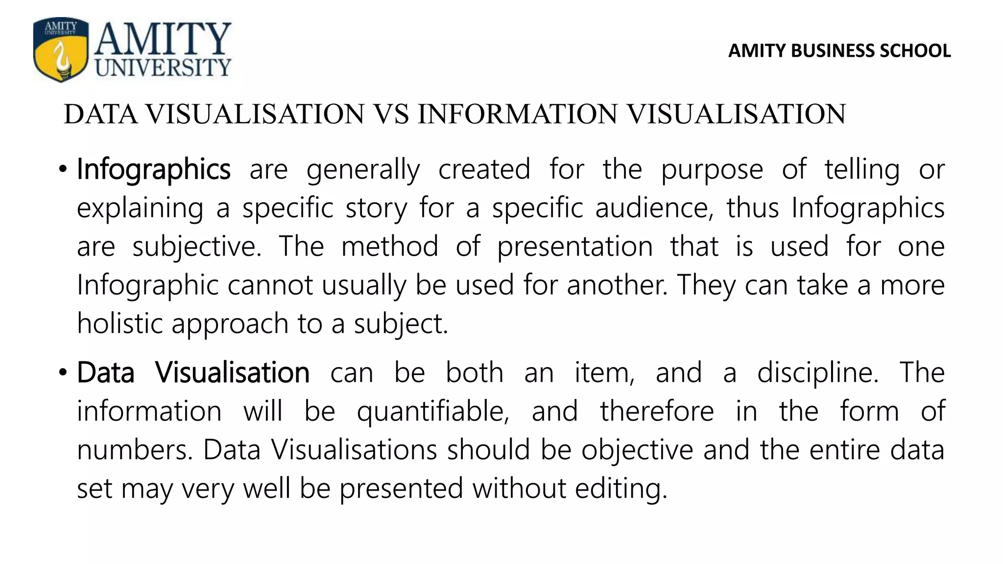 AMITY BUSINESS SCHOOL
• Infographics are generally created for the purpose of telling or
explaining a specific story for a specific audience, thus Infographics
are subjective. The method of presentation that is used for one
Infographic cannot usually be used for another. They can take a more
holistic approach to a subject.
• Data Visualisation can be both an item, and a discipline. The
information will be quantifiable, and therefore in the form of
numbers. Data Visualisations should be objective and the entire data
set may very well be presented without editing.
DATA VISUALISATION VS INFORMATION VISUALISATION
 