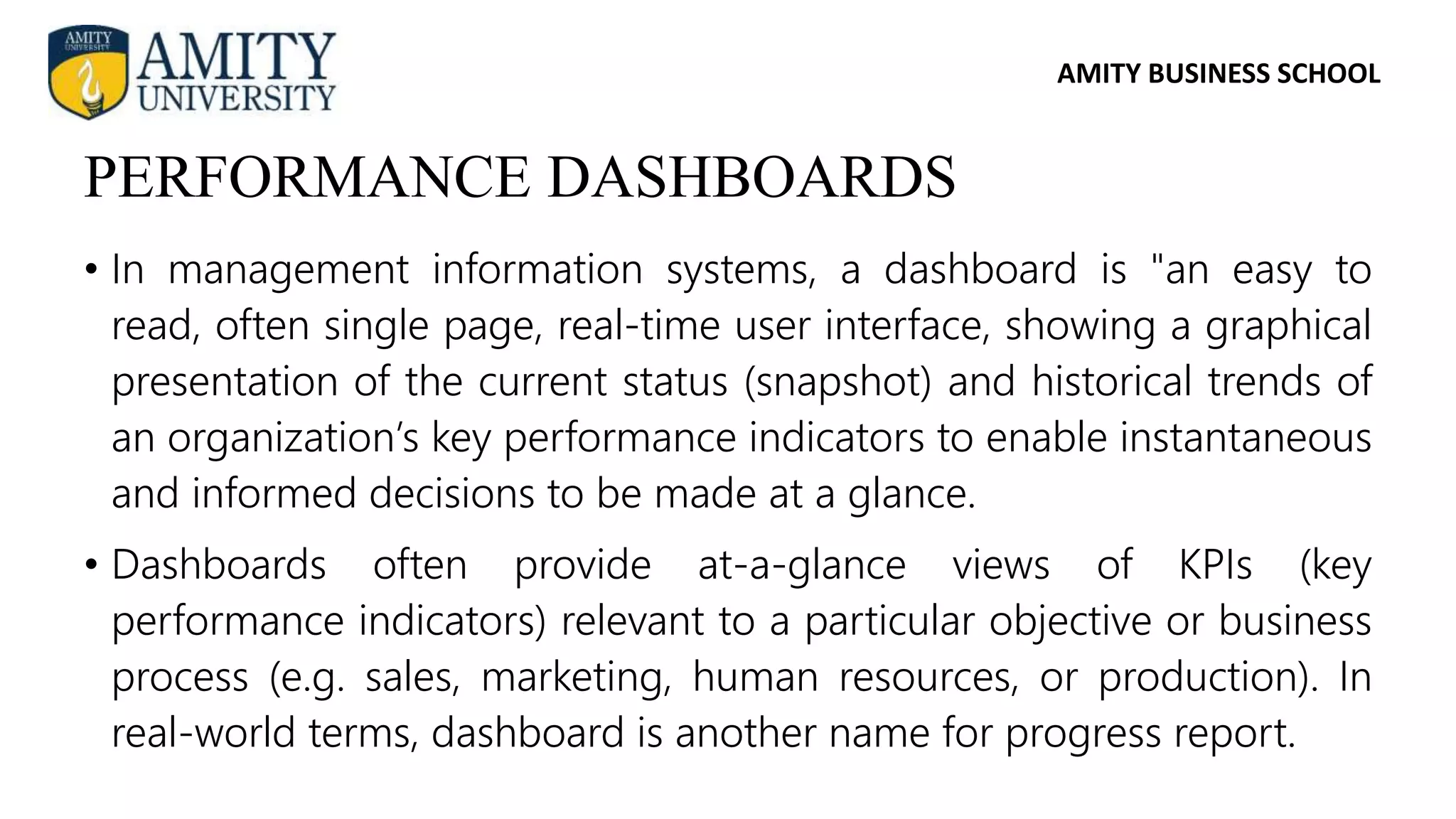 AMITY BUSINESS SCHOOL
• In management information systems, a dashboard is "an easy to
read, often single page, real-time user interface, showing a graphical
presentation of the current status (snapshot) and historical trends of
an organization’s key performance indicators to enable instantaneous
and informed decisions to be made at a glance.
• Dashboards often provide at-a-glance views of KPIs (key
performance indicators) relevant to a particular objective or business
process (e.g. sales, marketing, human resources, or production). In
real-world terms, dashboard is another name for progress report.
PERFORMANCE DASHBOARDS
 