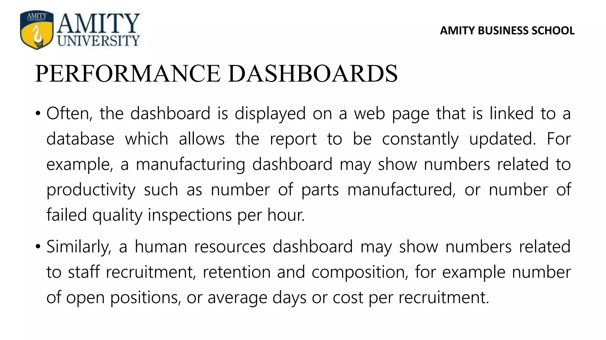 AMITY BUSINESS SCHOOL
• Often, the dashboard is displayed on a web page that is linked to a
database which allows the report to be constantly updated. For
example, a manufacturing dashboard may show numbers related to
productivity such as number of parts manufactured, or number of
failed quality inspections per hour.
• Similarly, a human resources dashboard may show numbers related
to staff recruitment, retention and composition, for example number
of open positions, or average days or cost per recruitment.
PERFORMANCE DASHBOARDS
 