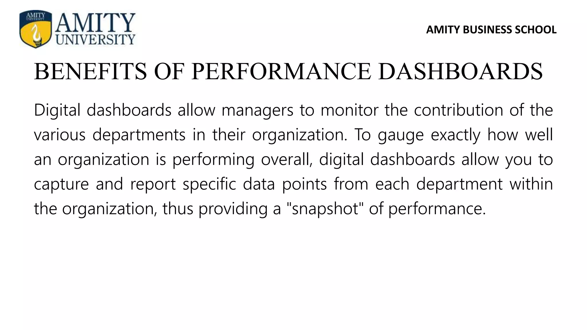 AMITY BUSINESS SCHOOL
Digital dashboards allow managers to monitor the contribution of the
various departments in their organization. To gauge exactly how well
an organization is performing overall, digital dashboards allow you to
capture and report specific data points from each department within
the organization, thus providing a "snapshot" of performance.
BENEFITS OF PERFORMANCE DASHBOARDS
 