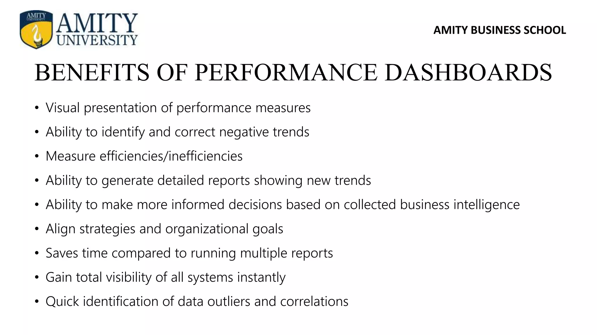 AMITY BUSINESS SCHOOL
• Visual presentation of performance measures
• Ability to identify and correct negative trends
• Measure efficiencies/inefficiencies
• Ability to generate detailed reports showing new trends
• Ability to make more informed decisions based on collected business intelligence
• Align strategies and organizational goals
• Saves time compared to running multiple reports
• Gain total visibility of all systems instantly
• Quick identification of data outliers and correlations
BENEFITS OF PERFORMANCE DASHBOARDS
 